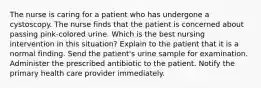 The nurse is caring for a patient who has undergone a cystoscopy. The nurse finds that the patient is concerned about passing pink-colored urine. Which is the best nursing intervention in this situation? Explain to the patient that it is a normal finding. Send the patient's urine sample for examination. Administer the prescribed antibiotic to the patient. Notify the primary health care provider immediately.