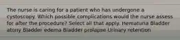 The nurse is caring for a patient who has undergone a cystoscopy. Which possible complications would the nurse assess for after the procedure? Select all that apply. Hematuria Bladder atony Bladder edema Bladder prolapse Urinary retention