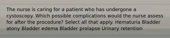 The nurse is caring for a patient who has undergone a cystoscopy. Which possible complications would the nurse assess for after the procedure? Select all that apply. Hematuria Bladder atony Bladder edema Bladder prolapse Urinary retention