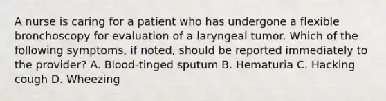 A nurse is caring for a patient who has undergone a flexible bronchoscopy for evaluation of a laryngeal tumor. Which of the following symptoms, if noted, should be reported immediately to the provider? A. Blood-tinged sputum B. Hematuria C. Hacking cough D. Wheezing