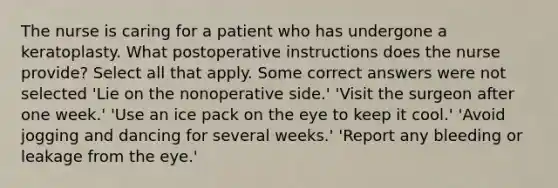 The nurse is caring for a patient who has undergone a keratoplasty. What postoperative instructions does the nurse provide? Select all that apply. Some correct answers were not selected 'Lie on the nonoperative side.' 'Visit the surgeon after one week.' 'Use an ice pack on the eye to keep it cool.' 'Avoid jogging and dancing for several weeks.' 'Report any bleeding or leakage from the eye.'