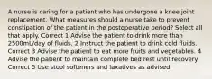 A nurse is caring for a patient who has undergone a knee joint replacement. What measures should a nurse take to prevent constipation of the patient in the postoperative period? Select all that apply. Correct 1 Advise the patient to drink more than 2500mL/day of fluids. 2 Instruct the patient to drink cold fluids. Correct 3 Advise the patient to eat more fruits and vegetables. 4 Advise the patient to maintain complete bed rest until recovery. Correct 5 Use stool softeners and laxatives as advised.