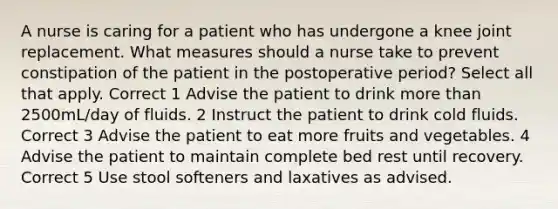 A nurse is caring for a patient who has undergone a knee joint replacement. What measures should a nurse take to prevent constipation of the patient in the postoperative period? Select all that apply. Correct 1 Advise the patient to drink more than 2500mL/day of fluids. 2 Instruct the patient to drink cold fluids. Correct 3 Advise the patient to eat more fruits and vegetables. 4 Advise the patient to maintain complete bed rest until recovery. Correct 5 Use stool softeners and laxatives as advised.