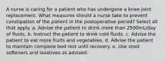 A nurse is caring for a patient who has undergone a knee joint replacement. What measures should a nurse take to prevent constipation of the patient in the postoperative period? Select all that apply. a. Advise the patient to drink more than 2500mL/day of fluids. b. Instruct the patient to drink cold fluids. c. Advise the patient to eat more fruits and vegetables. d. Advise the patient to maintain complete bed rest until recovery. e. Use stool softeners and laxatives as advised.