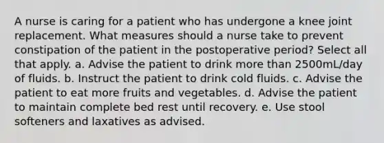 A nurse is caring for a patient who has undergone a knee joint replacement. What measures should a nurse take to prevent constipation of the patient in the postoperative period? Select all that apply. a. Advise the patient to drink more than 2500mL/day of fluids. b. Instruct the patient to drink cold fluids. c. Advise the patient to eat more fruits and vegetables. d. Advise the patient to maintain complete bed rest until recovery. e. Use stool softeners and laxatives as advised.