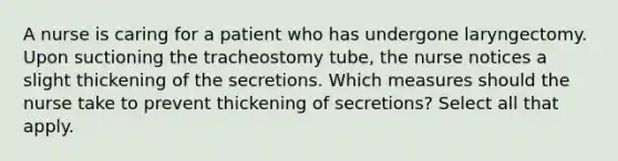 A nurse is caring for a patient who has undergone laryngectomy. Upon suctioning the tracheostomy tube, the nurse notices a slight thickening of the secretions. Which measures should the nurse take to prevent thickening of secretions? Select all that apply.