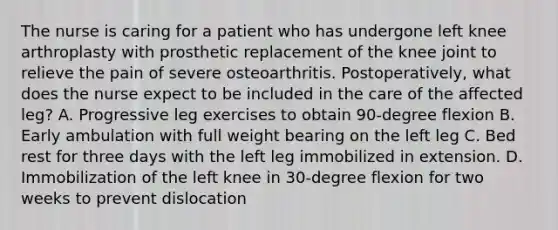 The nurse is caring for a patient who has undergone left knee arthroplasty with prosthetic replacement of the knee joint to relieve the pain of severe osteoarthritis. Postoperatively, what does the nurse expect to be included in the care of the affected leg? A. Progressive leg exercises to obtain 90-degree flexion B. Early ambulation with full weight bearing on the left leg C. Bed rest for three days with the left leg immobilized in extension. D. Immobilization of the left knee in 30-degree flexion for two weeks to prevent dislocation