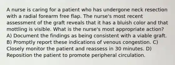 A nurse is caring for a patient who has undergone neck resection with a radial forearm free flap. The nurse's most recent assessment of the graft reveals that it has a bluish color and that mottling is visible. What is the nurse's most appropriate action? A) Document the findings as being consistent with a viable graft. B) Promptly report these indications of venous congestion. C) Closely monitor the patient and reassess in 30 minutes. D) Reposition the patient to promote peripheral circulation.