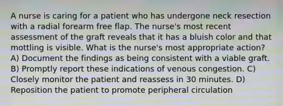 A nurse is caring for a patient who has undergone neck resection with a radial forearm free flap. The nurse's most recent assessment of the graft reveals that it has a bluish color and that mottling is visible. What is the nurse's most appropriate action? A) Document the findings as being consistent with a viable graft. B) Promptly report these indications of venous congestion. C) Closely monitor the patient and reassess in 30 minutes. D) Reposition the patient to promote peripheral circulation