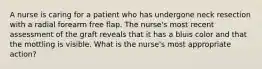 A nurse is caring for a patient who has undergone neck resection with a radial forearm free flap. The nurse's most recent assessment of the graft reveals that it has a bluis color and that the mottling is visible. What is the nurse's most appropriate action?