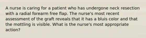 A nurse is caring for a patient who has undergone neck resection with a radial forearm free flap. The nurse's most recent assessment of the graft reveals that it has a bluis color and that the mottling is visible. What is the nurse's most appropriate action?