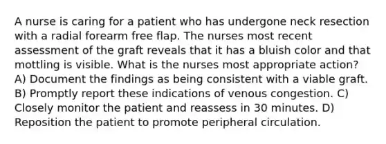 A nurse is caring for a patient who has undergone neck resection with a radial forearm free flap. The nurses most recent assessment of the graft reveals that it has a bluish color and that mottling is visible. What is the nurses most appropriate action? A) Document the findings as being consistent with a viable graft. B) Promptly report these indications of venous congestion. C) Closely monitor the patient and reassess in 30 minutes. D) Reposition the patient to promote peripheral circulation.