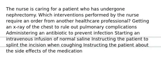 The nurse is caring for a patient who has undergone nephrectomy. Which interventions performed by the nurse require an order from another healthcare professional? Getting an x-ray of the chest to rule out pulmonary complications Administering an antibiotic to prevent infection Starting an intravenous infusion of normal saline Instructing the patient to splint the incision when coughing Instructing the patient about the side effects of the medication