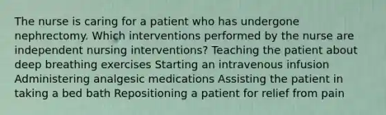 The nurse is caring for a patient who has undergone nephrectomy. Which interventions performed by the nurse are independent nursing interventions? Teaching the patient about deep breathing exercises Starting an intravenous infusion Administering analgesic medications Assisting the patient in taking a bed bath Repositioning a patient for relief from pain