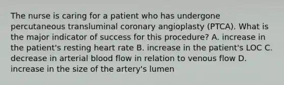 The nurse is caring for a patient who has undergone percutaneous transluminal coronary angioplasty (PTCA). What is the major indicator of success for this procedure? A. increase in the patient's resting heart rate B. increase in the patient's LOC C. decrease in arterial blood flow in relation to venous flow D. increase in the size of the artery's lumen