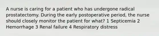 A nurse is caring for a patient who has undergone radical prostatectomy. During the early postoperative period, the nurse should closely monitor the patient for what? 1 Septicemia 2 Hemorrhage 3 Renal failure 4 Respiratory distress