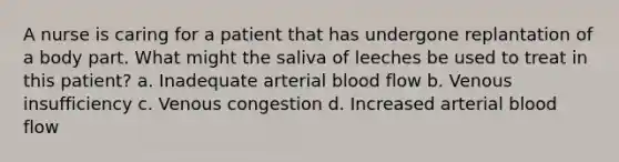 A nurse is caring for a patient that has undergone replantation of a body part. What might the saliva of leeches be used to treat in this patient? a. Inadequate arterial blood flow b. Venous insufficiency c. Venous congestion d. Increased arterial blood flow