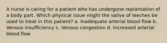 A nurse is caring for a patient who has undergone replantation of a body part. Which physical issue might the saliva of leeches be used to treat in this patient? a. Inadequate arterial blood flow b. Venous insufficiency c. Venous congestion d. Increased arterial blood flow