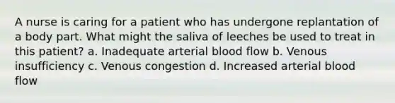 A nurse is caring for a patient who has undergone replantation of a body part. What might the saliva of leeches be used to treat in this patient? a. Inadequate arterial blood flow b. Venous insufficiency c. Venous congestion d. Increased arterial blood flow