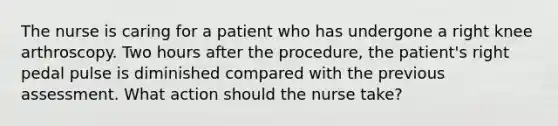 The nurse is caring for a patient who has undergone a right knee arthroscopy. Two hours after the procedure, the patient's right pedal pulse is diminished compared with the previous assessment. What action should the nurse take?