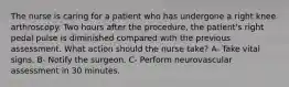 The nurse is caring for a patient who has undergone a right knee arthroscopy. Two hours after the procedure, the patient's right pedal pulse is diminished compared with the previous assessment. What action should the nurse take? A- Take vital signs. B- Notify the surgeon. C- Perform neurovascular assessment in 30 minutes.