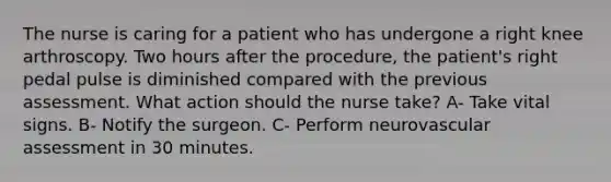 The nurse is caring for a patient who has undergone a right knee arthroscopy. Two hours after the procedure, the patient's right pedal pulse is diminished compared with the previous assessment. What action should the nurse take? A- Take vital signs. B- Notify the surgeon. C- Perform neurovascular assessment in 30 minutes.