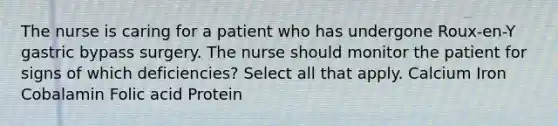 The nurse is caring for a patient who has undergone Roux-en-Y gastric bypass surgery. The nurse should monitor the patient for signs of which deficiencies? Select all that apply. Calcium Iron Cobalamin Folic acid Protein