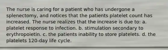 The nurse is caring for a patient who has undergone a splenectomy, and notices that the patients platelet count has increased. The nurse realizes that the increase is due to: a. platelet response to infection. b. stimulation secondary to erythropoietin. c. the patients inability to store platelets. d. the platelets 120-day life cycle.