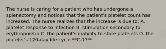 The nurse is caring for a patient who has undergone a splenectomy and notices that the patient's platelet count has increased. The nurse realizes that the increase is due to: A. platelet response to infection B. stimulation secondary to erythropoietin C. the patient's inability to store platelets D. the platelet's 120-day life cycle **C-17**