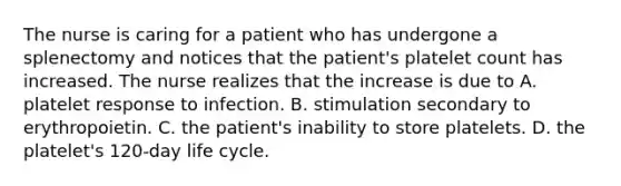 The nurse is caring for a patient who has undergone a splenectomy and notices that the patient's platelet count has increased. The nurse realizes that the increase is due to A. platelet response to infection. B. stimulation secondary to erythropoietin. C. the patient's inability to store platelets. D. the platelet's 120-day life cycle.