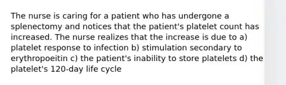 The nurse is caring for a patient who has undergone a splenectomy and notices that the patient's platelet count has increased. The nurse realizes that the increase is due to a) platelet response to infection b) stimulation secondary to erythropoeitin c) the patient's inability to store platelets d) the platelet's 120-day life cycle