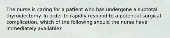 The nurse is caring for a patient who has undergone a subtotal thyroidectomy. In order to rapidly respond to a potential surgical complication, which of the following should the nurse have immediately available?