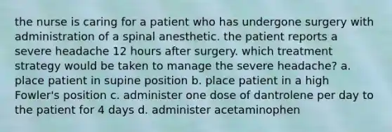 the nurse is caring for a patient who has undergone surgery with administration of a spinal anesthetic. the patient reports a severe headache 12 hours after surgery. which treatment strategy would be taken to manage the severe headache? a. place patient in supine position b. place patient in a high Fowler's position c. administer one dose of dantrolene per day to the patient for 4 days d. administer acetaminophen