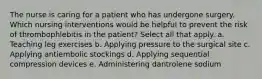 The nurse is caring for a patient who has undergone surgery. Which nursing interventions would be helpful to prevent the risk of thrombophlebitis in the patient? Select all that apply. a. Teaching leg exercises b. Applying pressure to the surgical site c. Applying antiembolic stockings d. Applying sequential compression devices e. Administering dantrolene sodium