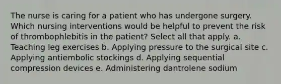 The nurse is caring for a patient who has undergone surgery. Which nursing interventions would be helpful to prevent the risk of thrombophlebitis in the patient? Select all that apply. a. Teaching leg exercises b. Applying pressure to the surgical site c. Applying antiembolic stockings d. Applying sequential compression devices e. Administering dantrolene sodium