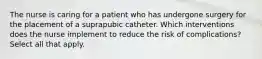 The nurse is caring for a patient who has undergone surgery for the placement of a suprapubic catheter. Which interventions does the nurse implement to reduce the risk of complications? Select all that apply.