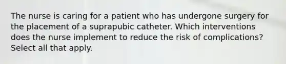 The nurse is caring for a patient who has undergone surgery for the placement of a suprapubic catheter. Which interventions does the nurse implement to reduce the risk of complications? Select all that apply.