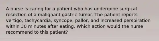 A nurse is caring for a patient who has undergone surgical resection of a malignant gastric tumor. The patient reports vertigo, tachycardia, syncope, pallor, and increased perspiration within 30 minutes after eating. Which action would the nurse recommend to this patient?