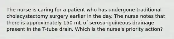 The nurse is caring for a patient who has undergone traditional cholecystectomy surgery earlier in the day. The nurse notes that there is approximately 150 mL of serosanguineous drainage present in the T-tube drain. Which is the nurse's priority action?