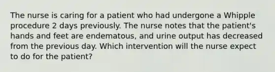 The nurse is caring for a patient who had undergone a Whipple procedure 2 days previously. The nurse notes that the patient's hands and feet are endematous, and urine output has decreased from the previous day. Which intervention will the nurse expect to do for the patient?