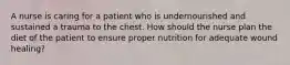 A nurse is caring for a patient who is undernourished and sustained a trauma to the chest. How should the nurse plan the diet of the patient to ensure proper nutrition for adequate wound healing?