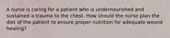 A nurse is caring for a patient who is undernourished and sustained a trauma to the chest. How should the nurse plan the diet of the patient to ensure proper nutrition for adequate wound healing?