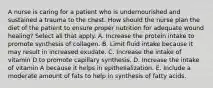 A nurse is caring for a patient who is undernourished and sustained a trauma to the chest. How should the nurse plan the diet of the patient to ensure proper nutrition for adequate wound healing? Select all that apply. A. Increase the protein intake to promote synthesis of collagen. B. Limit fluid intake because it may result in increased exudate. C. Increase the intake of vitamin D to promote capillary synthesis. D. Increase the intake of vitamin A because it helps in epithelialization. E. Include a moderate amount of fats to help in synthesis of fatty acids.