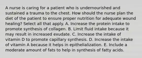 A nurse is caring for a patient who is undernourished and sustained a trauma to the chest. How should the nurse plan the diet of the patient to ensure proper nutrition for adequate wound healing? Select all that apply. A. Increase the protein intake to promote synthesis of collagen. B. Limit fluid intake because it may result in increased exudate. C. Increase the intake of vitamin D to promote capillary synthesis. D. Increase the intake of vitamin A because it helps in epithelialization. E. Include a moderate amount of fats to help in synthesis of fatty acids.