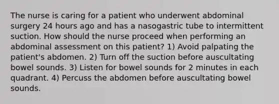 The nurse is caring for a patient who underwent abdominal surgery 24 hours ago and has a nasogastric tube to intermittent suction. How should the nurse proceed when performing an abdominal assessment on this patient? 1) Avoid palpating the patient's abdomen. 2) Turn off the suction before auscultating bowel sounds. 3) Listen for bowel sounds for 2 minutes in each quadrant. 4) Percuss the abdomen before auscultating bowel sounds.