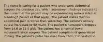 The nurse is caring for a patient who underwent abdominal surgery the previous day. Which assessment findings indicate to the nurse that the patient may be experiencing serious internal bleeding? (Select all that apply.) The patient states that his abdominal pain is worse than yesterday. The patient's urinary output increased to 40 mL/hr. The patient's hematocrit dropped from 14.6 to 11.0 g/dL The patient has a normal bowel movement since surgery. The patient complains of generalized itching. The patient's pulse has risen from 76 to 112 beats/min.