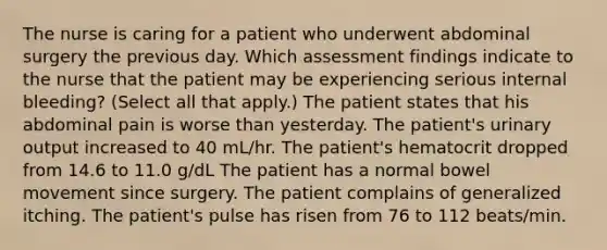 The nurse is caring for a patient who underwent abdominal surgery the previous day. Which assessment findings indicate to the nurse that the patient may be experiencing serious internal bleeding? (Select all that apply.) The patient states that his abdominal pain is worse than yesterday. The patient's urinary output increased to 40 mL/hr. The patient's hematocrit dropped from 14.6 to 11.0 g/dL The patient has a normal bowel movement since surgery. The patient complains of generalized itching. The patient's pulse has risen from 76 to 112 beats/min.