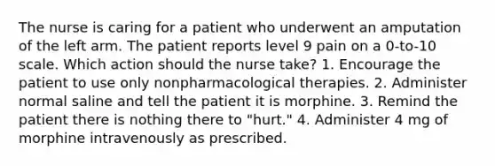 The nurse is caring for a patient who underwent an amputation of the left arm. The patient reports level 9 pain on a 0-to-10 scale. Which action should the nurse take? 1. Encourage the patient to use only nonpharmacological therapies. 2. Administer normal saline and tell the patient it is morphine. 3. Remind the patient there is nothing there to "hurt." 4. Administer 4 mg of morphine intravenously as prescribed.