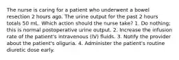 The nurse is caring for a patient who underwent a bowel resection 2 hours ago. The urine output for the past 2 hours totals 50 mL. Which action should the nurse take? 1. Do nothing; this is normal postoperative urine output. 2. Increase the infusion rate of the patient's intravenous (IV) fluids. 3. Notify the provider about the patient's oliguria. 4. Administer the patient's routine diuretic dose early.