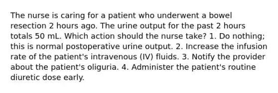 The nurse is caring for a patient who underwent a bowel resection 2 hours ago. The urine output for the past 2 hours totals 50 mL. Which action should the nurse take? 1. Do nothing; this is normal postoperative urine output. 2. Increase the infusion rate of the patient's intravenous (IV) fluids. 3. Notify the provider about the patient's oliguria. 4. Administer the patient's routine diuretic dose early.